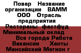 Повар › Название организации ­ ВАММ  , ООО › Отрасль предприятия ­ Рестораны, фастфуд › Минимальный оклад ­ 24 000 - Все города Работа » Вакансии   . Ханты-Мансийский,Мегион г.